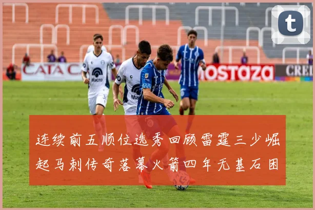 连续前五顺位选秀回顾雷霆三少崛起马刺传奇落幕火箭四年无基石困境