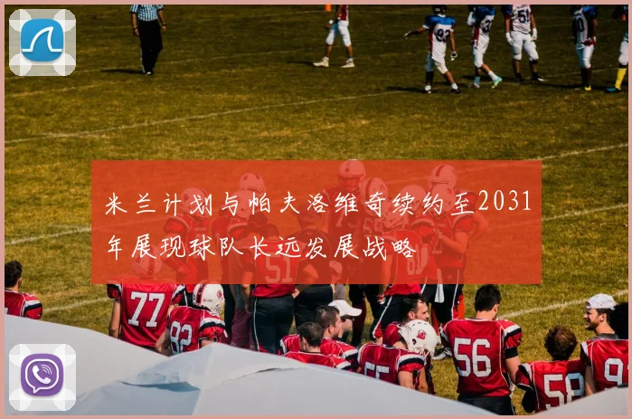米兰计划与帕夫洛维奇续约至2031年展现球队长远发展战略