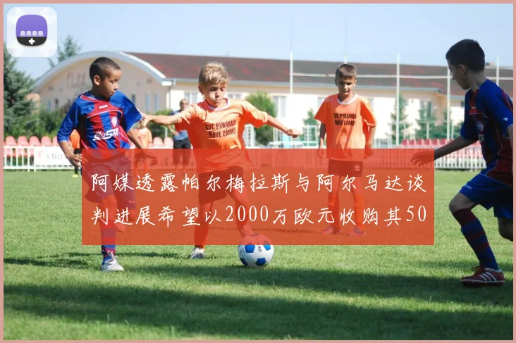 阿媒透露帕尔梅拉斯与阿尔马达谈判进展希望以2000万欧元收购其50所有权