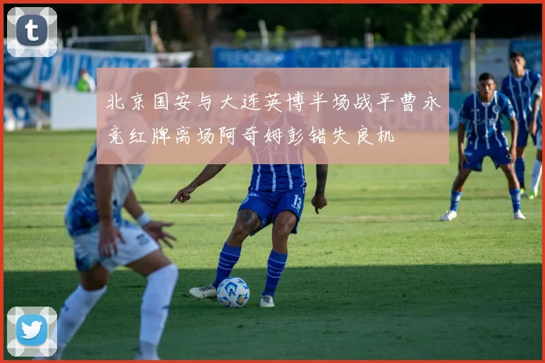 北京国安与大连英博半场战平曹永竞红牌离场阿奇姆彭错失良机