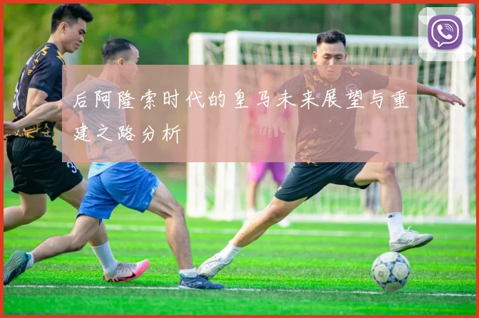 后阿隆索时代的皇马未来展望与重建之路分析
