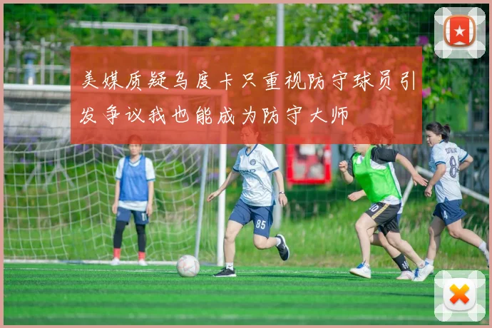 美媒质疑乌度卡只重视防守球员引发争议我也能成为防守大师