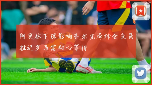 阿莫林下课影响齐尔克泽转会交易推迟罗马需耐心等待