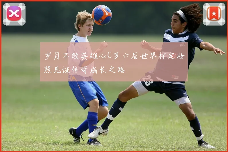 岁月不败英雄心C罗六届世界杯定妆照见证传奇成长之路