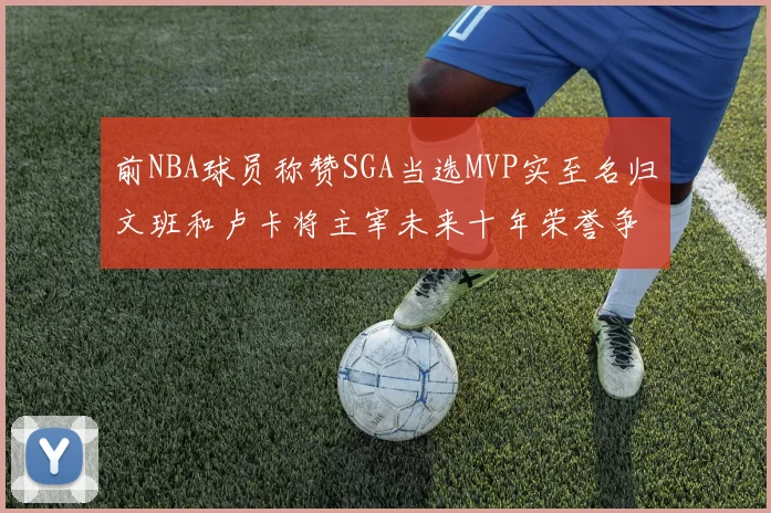 前NBA球员称赞SGA当选MVP实至名归文班和卢卡将主宰未来十年荣誉争夺