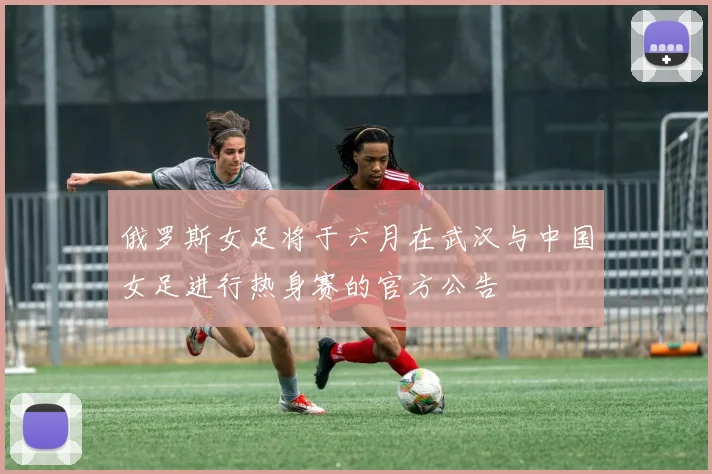 俄罗斯女足将于六月在武汉与中国女足进行热身赛的官方公告
