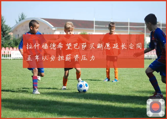 拉什福德希望巴萨买断愿延长合同五年以分担薪资压力