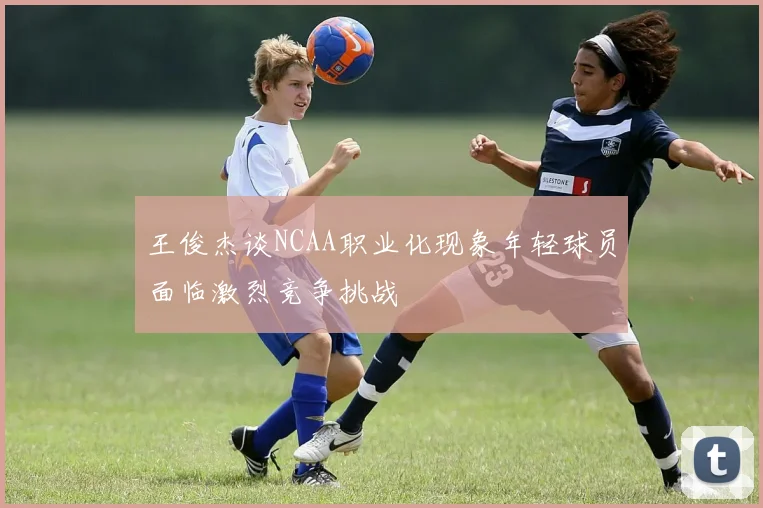 王俊杰谈NCAA职业化现象年轻球员面临激烈竞争挑战