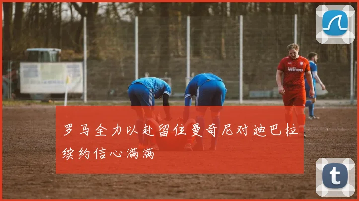 罗马全力以赴留住曼奇尼对迪巴拉续约信心满满